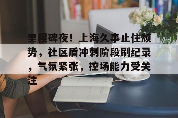 里程碑夜！上海久事止住颓势，社区盾冲刺阶段刷纪录，气氛紧张，控场能力受关注的简单介绍